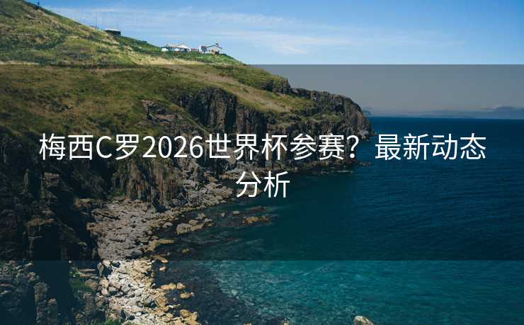 梅西C罗2026世界杯参赛？最新动态分析