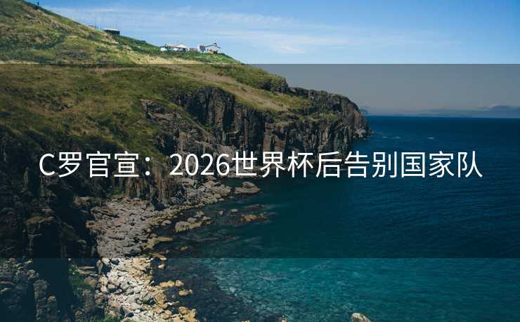 C罗官宣：2026世界杯后告别国家队