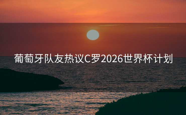 葡萄牙队友热议C罗2026世界杯计划