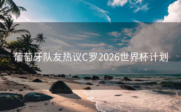 葡萄牙队友热议C罗2026世界杯计划