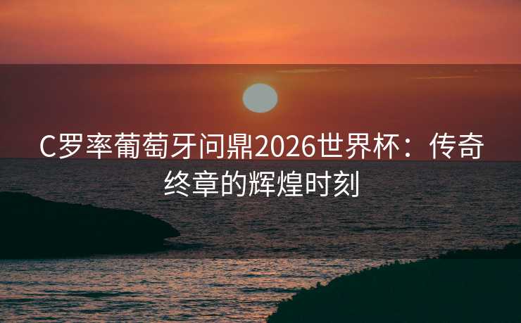 C罗率葡萄牙问鼎2026世界杯：传奇终章的辉煌时刻