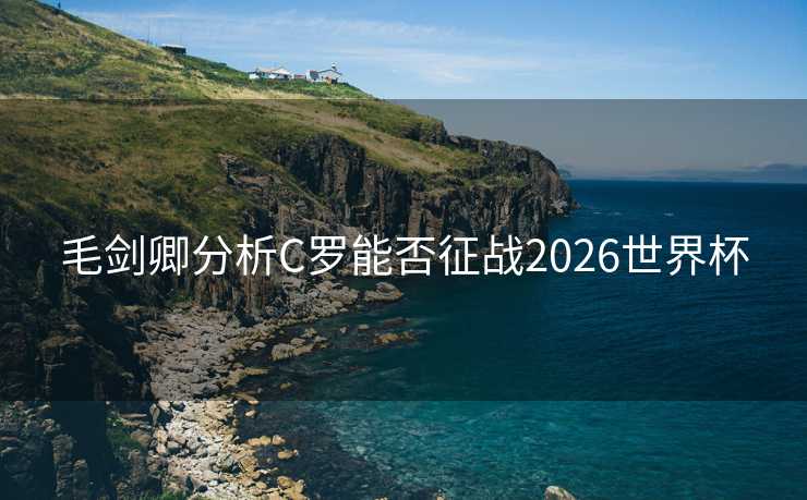毛剑卿分析C罗能否征战2026世界杯