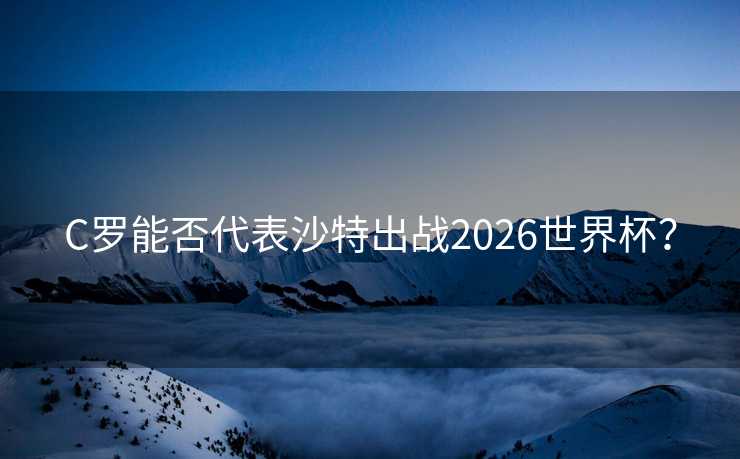 C罗能否代表沙特出战2026世界杯？