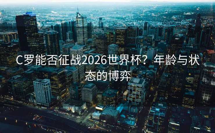 C罗能否征战2026世界杯？年龄与状态的博弈