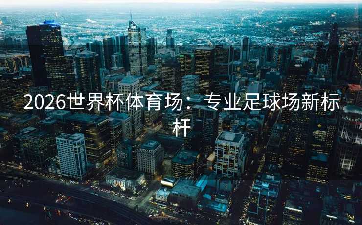 2026世界杯体育场：专业足球场新标杆