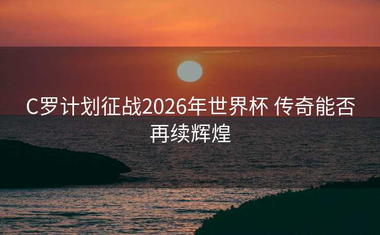 C罗计划征战2026年世界杯 传奇能否再续辉煌
