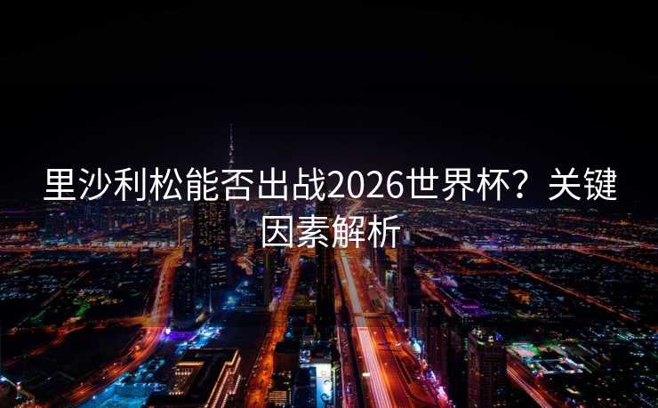 里沙利松能否出战2026世界杯？关键因素解析