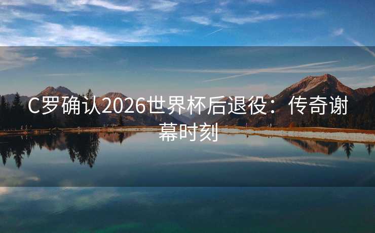 C罗确认2026世界杯后退役：传奇谢幕时刻