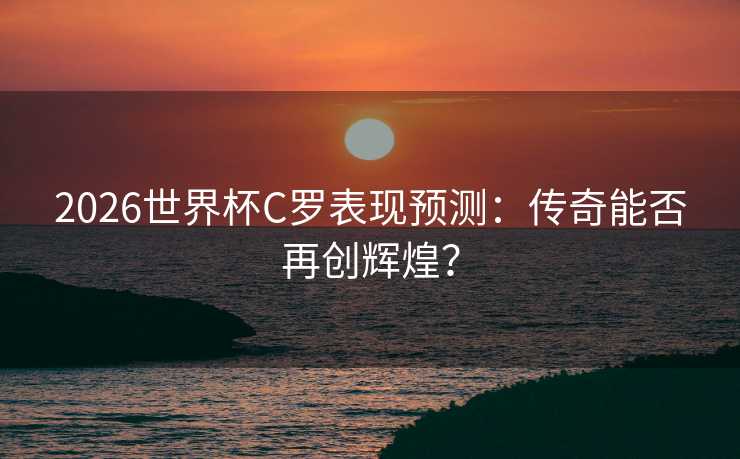 2026世界杯C罗表现预测：传奇能否再创辉煌？