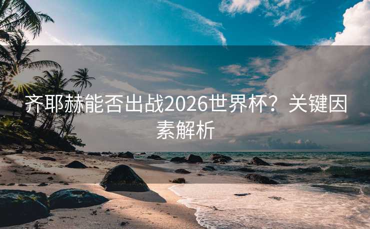 齐耶赫能否出战2026世界杯？关键因素解析