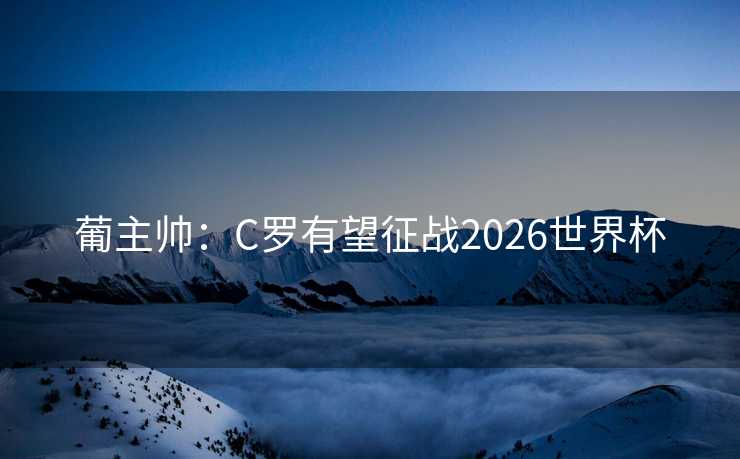 葡主帅：C罗有望征战2026世界杯